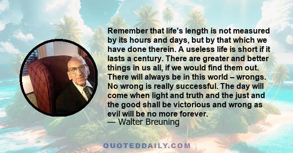 Remember that life's length is not measured by its hours and days, but by that which we have done therein. A useless life is short if it lasts a century. There are greater and better things in us all, if we would find