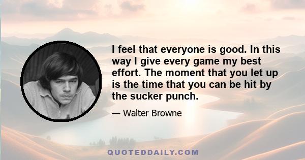 I feel that everyone is good. In this way I give every game my best effort. The moment that you let up is the time that you can be hit by the sucker punch.