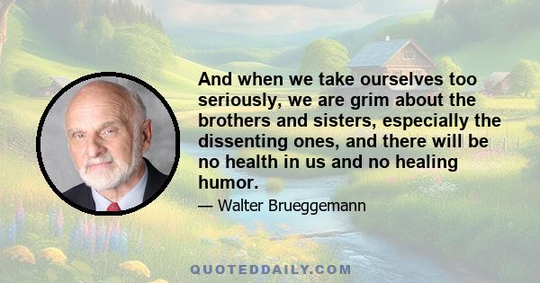 And when we take ourselves too seriously, we are grim about the brothers and sisters, especially the dissenting ones, and there will be no health in us and no healing humor.