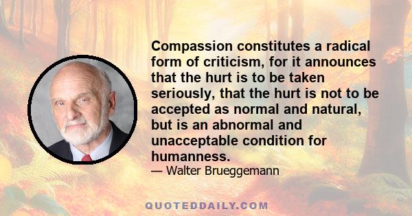 Compassion constitutes a radical form of criticism, for it announces that the hurt is to be taken seriously, that the hurt is not to be accepted as normal and natural, but is an abnormal and unacceptable condition for