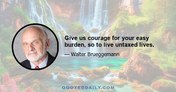 Give us courage for your easy burden, so to live untaxed lives.