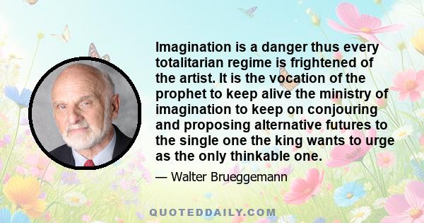 Imagination is a danger thus every totalitarian regime is frightened of the artist. It is the vocation of the prophet to keep alive the ministry of imagination to keep on conjouring and proposing alternative futures to