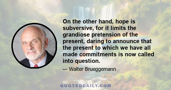 On the other hand, hope is subversive, for it limits the grandiose pretension of the present, daring to announce that the present to which we have all made commitments is now called into question.