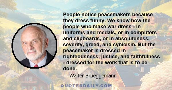 People notice peacemakers because they dress funny. We know how the people who make war dress - in uniforms and medals, or in computers and clipboards, or in absoluteness, severity, greed, and cynicism. But the