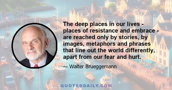 The deep places in our lives - places of resistance and embrace - are reached only by stories, by images, metaphors and phrases that line out the world differently, apart from our fear and hurt.