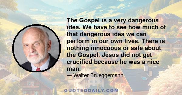 The Gospel is a very dangerous idea. We have to see how much of that dangerous idea we can perform in our own lives. There is nothing innocuous or safe about the Gospel. Jesus did not get crucified because he was a nice 