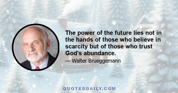 The power of the future lies not in the hands of those who believe in scarcity but of those who trust God's abundance.