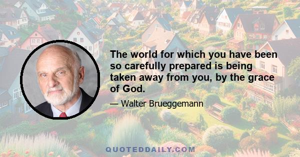 The world for which you have been so carefully prepared is being taken away from you, by the grace of God.