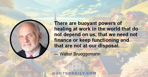 There are buoyant powers of healing at work in the world that do not depend on us, that we need not finance or keep functioning and that are not at our disposal.