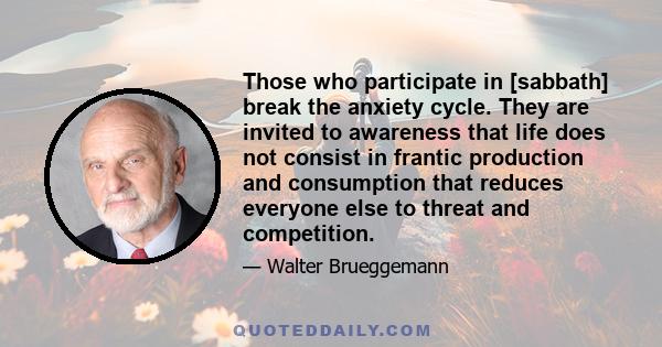 Those who participate in [sabbath] break the anxiety cycle. They are invited to awareness that life does not consist in frantic production and consumption that reduces everyone else to threat and competition.