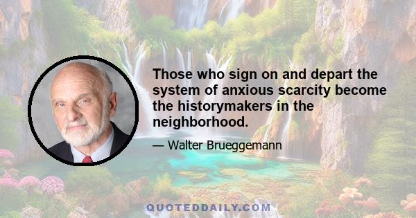 Those who sign on and depart the system of anxious scarcity become the historymakers in the neighborhood.