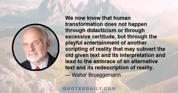 We now know that human transformation does not happen through didacticism or through excessive certitude, but through the playful entertainment of another scripting of reality that may subvert the old given text and its 