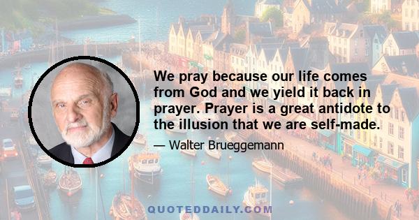 We pray because our life comes from God and we yield it back in prayer. Prayer is a great antidote to the illusion that we are self-made.