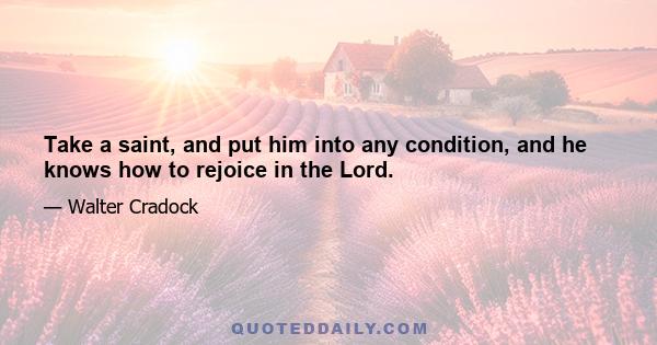 Take a saint, and put him into any condition, and he knows how to rejoice in the Lord.