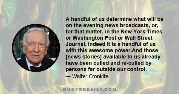 A handful of us determine what will be on the evening news broadcasts, or, for that matter, in the New York Times or Washington Post or Wall Street Journal. Indeed it is a handful of us with this awesome power.And those 