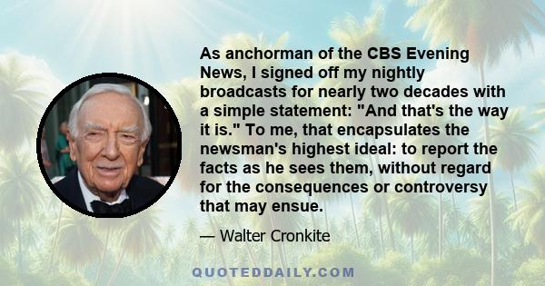 As anchorman of the CBS Evening News, I signed off my nightly broadcasts for nearly two decades with a simple statement: And that's the way it is. To me, that encapsulates the newsman's highest ideal: to report the