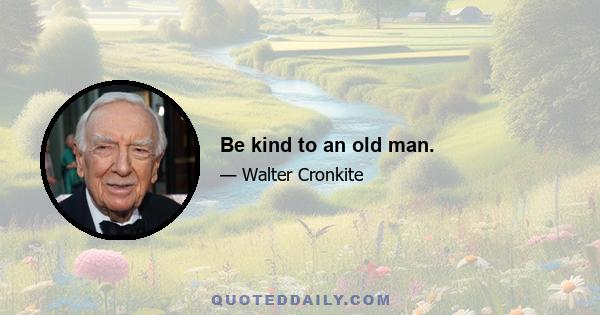 Be kind to an old man.