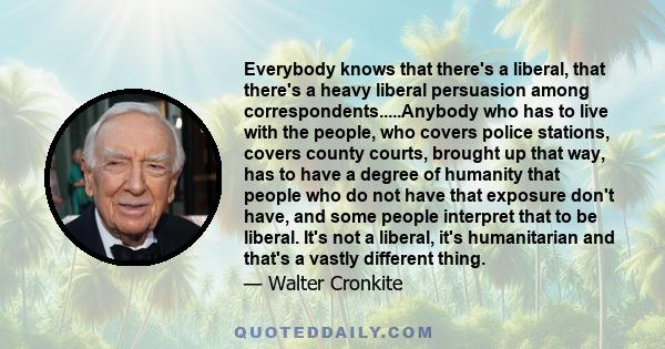 Everybody knows that there's a liberal, that there's a heavy liberal persuasion among correspondents.....Anybody who has to live with the people, who covers police stations, covers county courts, brought up that way,