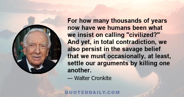 For how many thousands of years now have we humans been what we insist on calling civilized? And yet, in total contradiction, we also persist in the savage belief that we must occasionally, at least, settle our