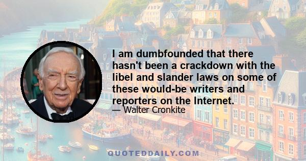 I am dumbfounded that there hasn't been a crackdown with the libel and slander laws on some of these would-be writers and reporters on the Internet.