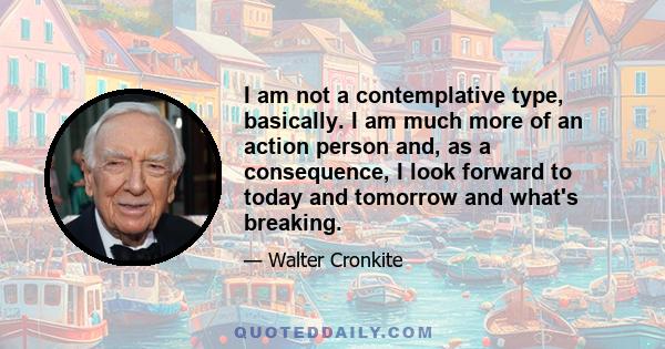 I am not a contemplative type, basically. I am much more of an action person and, as a consequence, I look forward to today and tomorrow and what's breaking.