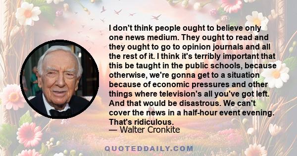 I don't think people ought to believe only one news medium. They ought to read and they ought to go to opinion journals and all the rest of it. I think it's terribly important that this be taught in the public schools,