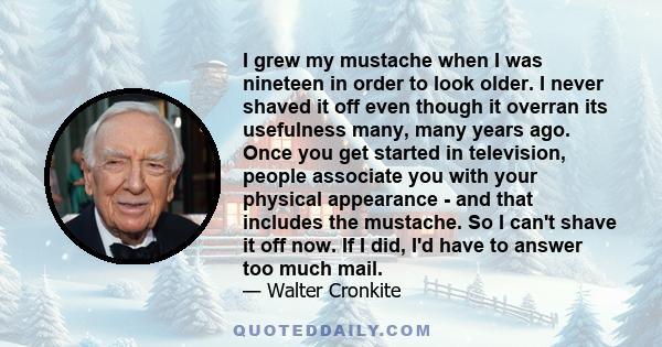 I grew my mustache when I was nineteen in order to look older. I never shaved it off even though it overran its usefulness many, many years ago. Once you get started in television, people associate you with your