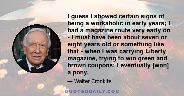 I guess I showed certain signs of being a workaholic in early years; I had a magazine route very early on - I must have been about seven or eight years old or something like that - when I was carrying Liberty magazine,