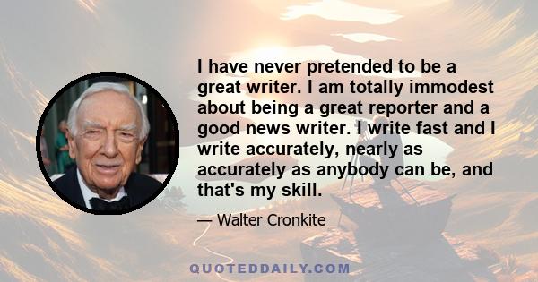 I have never pretended to be a great writer. I am totally immodest about being a great reporter and a good news writer. I write fast and I write accurately, nearly as accurately as anybody can be, and that's my skill.