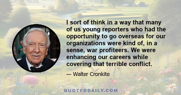 I sort of think in a way that many of us young reporters who had the opportunity to go overseas for our organizations were kind of, in a sense, war profiteers. We were enhancing our careers while covering that terrible