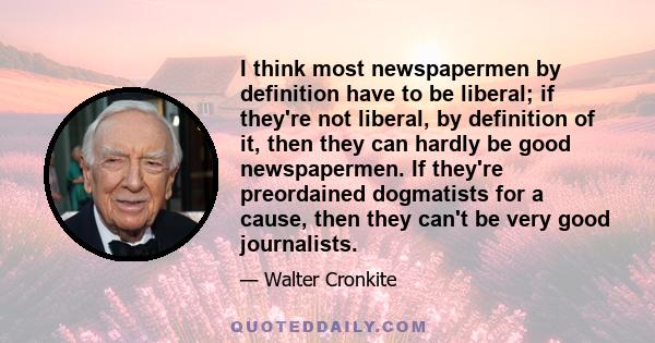 I think most newspapermen by definition have to be liberal; if they're not liberal, by definition of it, then they can hardly be good newspapermen. If they're preordained dogmatists for a cause, then they can't be very