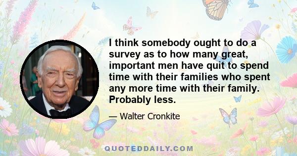 I think somebody ought to do a survey as to how many great, important men have quit to spend time with their families who spent any more time with their family. Probably less.