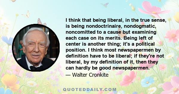 I think that being liberal, in the true sense, is being nondoctrinaire, nondogmatic, noncomitted to a cause but examining each case on its merits. Being left of center is another thing; it's a political position. I