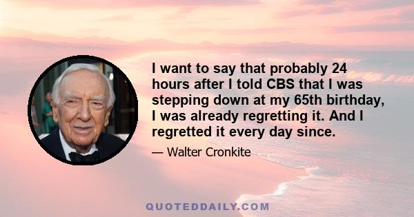 I want to say that probably 24 hours after I told CBS that I was stepping down at my 65th birthday, I was already regretting it. And I regretted it every day since.