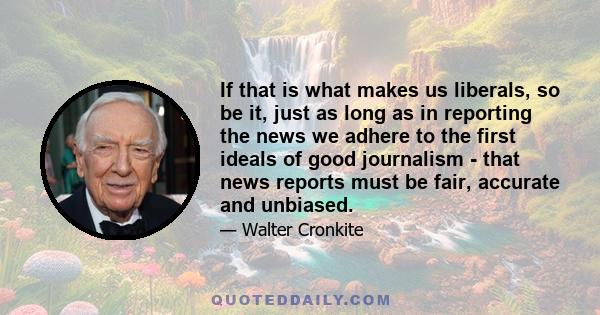 If that is what makes us liberals, so be it, just as long as in reporting the news we adhere to the first ideals of good journalism - that news reports must be fair, accurate and unbiased.