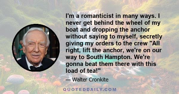 I'm a romanticist in many ways. I never get behind the wheel of my boat and dropping the anchor without saying to myself, secretly giving my orders to the crew All right, lift the anchor, we're on our way to South