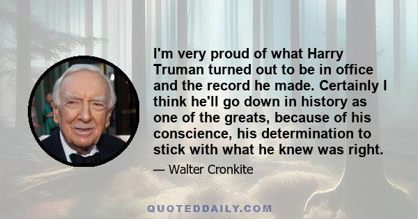 I'm very proud of what Harry Truman turned out to be in office and the record he made. Certainly I think he'll go down in history as one of the greats, because of his conscience, his determination to stick with what he