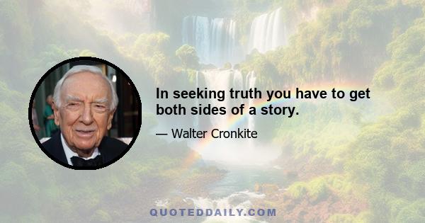 In seeking truth you have to get both sides of a story.