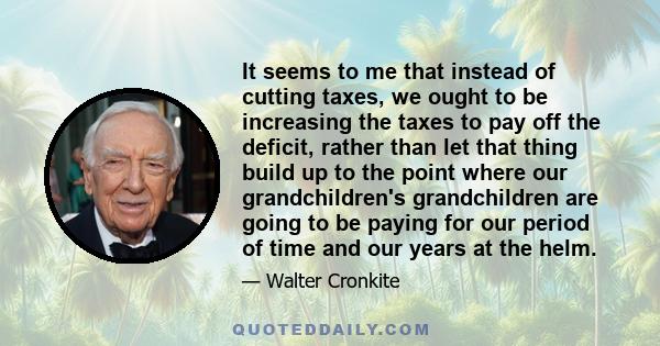 It seems to me that instead of cutting taxes, we ought to be increasing the taxes to pay off the deficit, rather than let that thing build up to the point where our grandchildren's grandchildren are going to be paying