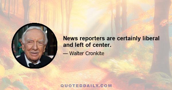 News reporters are certainly liberal and left of center.