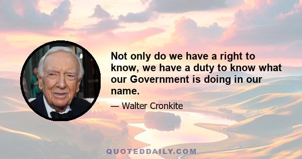 Not only do we have a right to know, we have a duty to know what our Government is doing in our name. If there's a criticism to be made today, it's that the press isn't doing enough to put the pressure on the government 