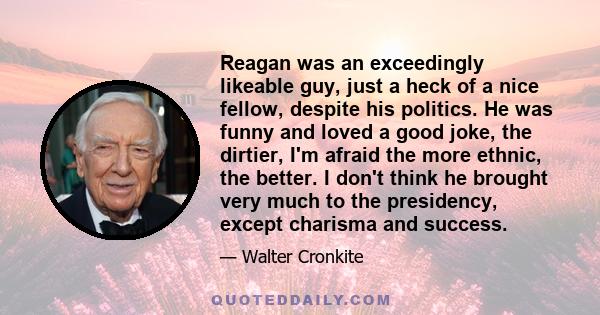 Reagan was an exceedingly likeable guy, just a heck of a nice fellow, despite his politics. He was funny and loved a good joke, the dirtier, I'm afraid the more ethnic, the better. I don't think he brought very much to