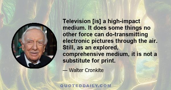 Television [is] a high-impact medium. It does some things no other force can do-transmitting electronic pictures through the air. Still, as an explored, comprehensive medium, it is not a substitute for print.