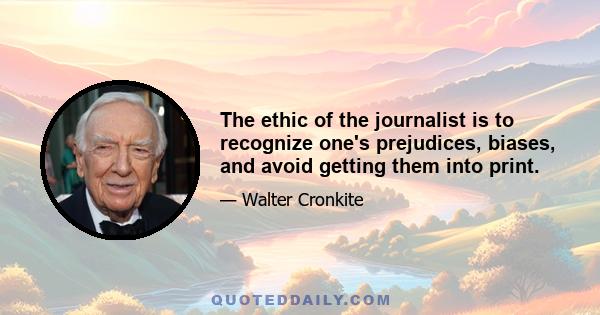 The ethic of the journalist is to recognize one's prejudices, biases, and avoid getting them into print.