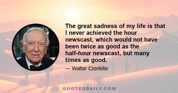 The great sadness of my life is that I never achieved the hour newscast, which would not have been twice as good as the half-hour newscast, but many times as good.