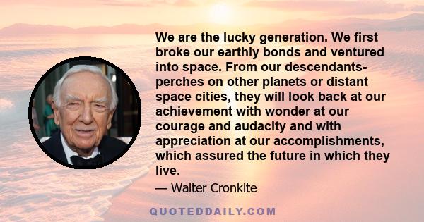 We are the lucky generation. We first broke our earthly bonds and ventured into space. From our descendants- perches on other planets or distant space cities, they will look back at our achievement with wonder at our