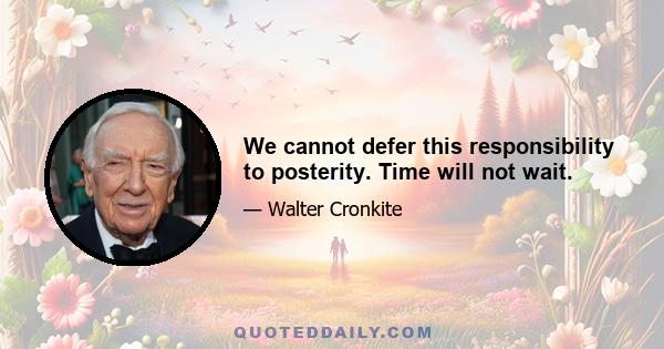 We cannot defer this responsibility to posterity. Time will not wait.