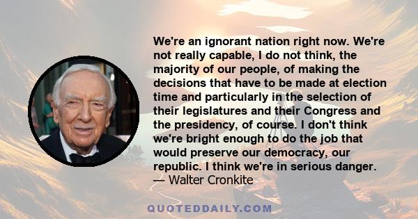 We're an ignorant nation right now. We're not really capable, I do not think, the majority of our people, of making the decisions that have to be made at election time and particularly in the selection of their