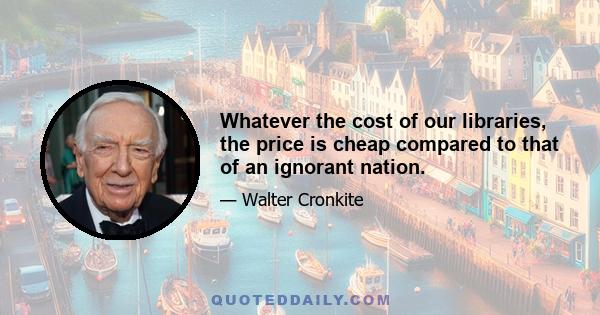 Whatever the cost of our libraries, the price is cheap compared to that of an ignorant nation.