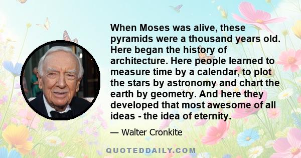 When Moses was alive, these pyramids were a thousand years old. Here began the history of architecture. Here people learned to measure time by a calendar, to plot the stars by astronomy and chart the earth by geometry.